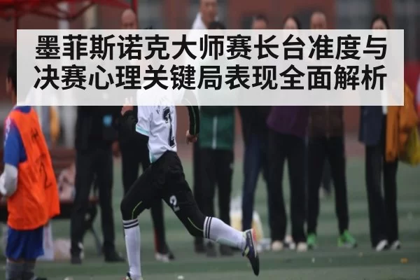 墨菲斯诺克大师赛长台准度与决赛心理关键局表现全面解析