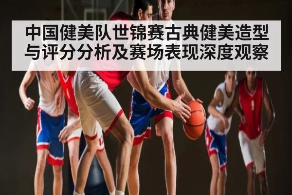 中国健美队世锦赛古典健美造型与评分分析及赛场表现深度观察